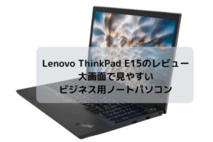 Lenovo ThinkPad E15のレビュー・大画面で見やすいビジネス用ノートパソコン